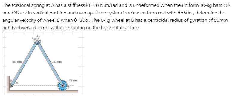 The torsional spring at A has a stiffness kT=10 N.m/rad and is undeformed when the uniform 10-kg bars OA
and OB are in vertical position and overlap. If the system is released from rest with 0=600 , determine the
angular velocity of wheel B when 0=300. The 6-kg wheel at B has a centroidal radius of gyration of 50mm
and is observed to roll without slipping on the horizontal surface
750 mm
750 mm
75 mm
