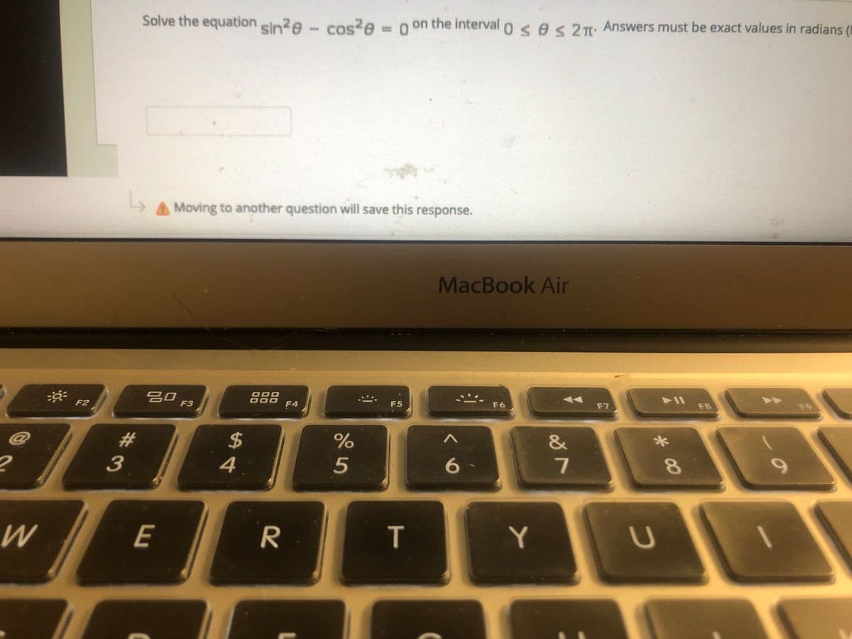 Solve the equation sin?e - cos?e = 0 on the interval o <e< 2T: Answers must be exact values in radians (I
%3D
A Moving to another question will save this response.
MacBook Air
吕口
F3
888
F4
F2
F5
F6
F7
F8
F9
#3
3
%23
$
&
4
5
7
E
R
T
Y
* 00
