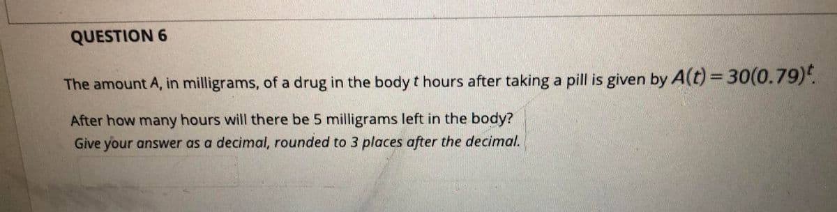 QUESTION 6
The amount A, in milligrams, of a drug in the body t hours after taking a pill is given by A(t) =30(0.79).
After how many hours will there be 5 milligrams left in the body?
Give your answer as a decimal, rounded to 3 places after the decimal.
