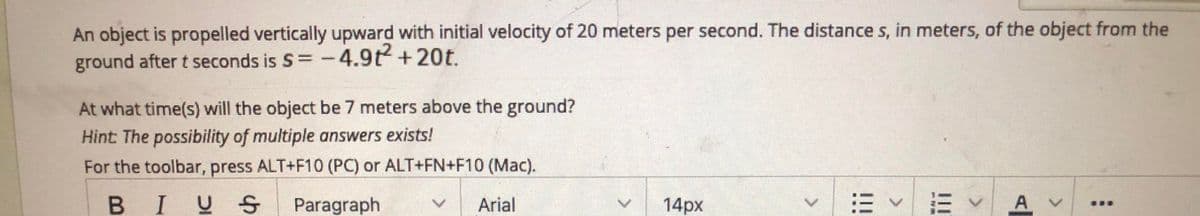 An object is propelled vertically upward with initial velocity of 20 meters per second. The distance s, in meters, of the object from the
ground after t seconds is S=-4.9t+20t.
At what time(s) will the object be 7 meters above the ground?
Hint: The possibility of multiple answers exists!
For the toolbar, press ALT+F10 (PC) or ALT+FN+F10 (Mac).
BIUS
Paragraph
Arial
14px
=v三v
Av
臺臺
