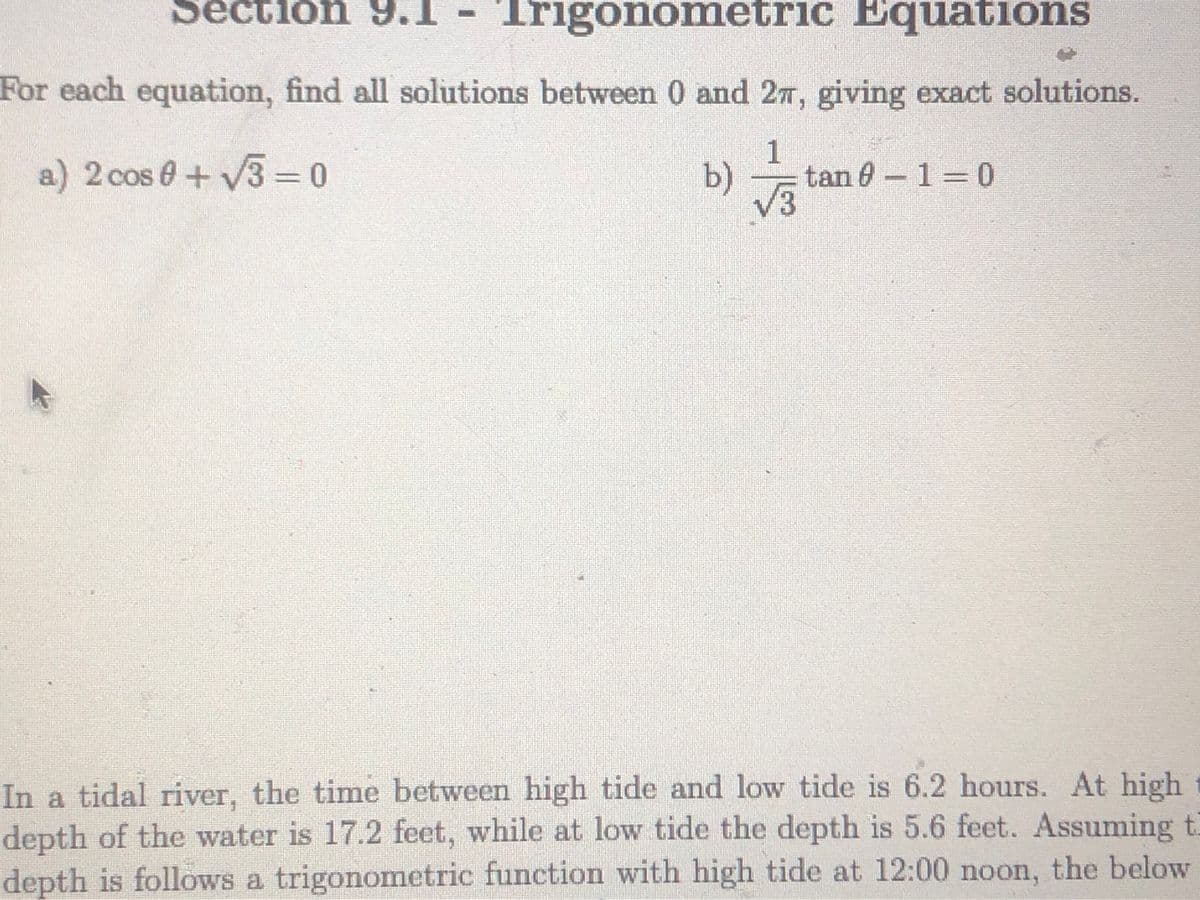 Section 9.1
Trigonometric Equations
For each equation, find all solutions between 0 and 27, giving exact solutions.
1
a) 2 cos e+ V3 = 0
b)
tan 0-1 0
v3
In a tidal river, the time between high tide and low tide is 6.2 hours. At high
depth of the water is 17.2 feet, while at low tide the depth is 5.6 feet. Assuming t
depth is follows a trigonometric function with high tide at 12:00 noon, the below
