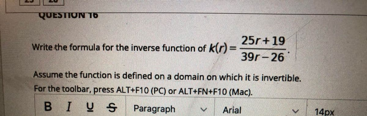 QUESTION T6
25r+19
Write the formula for the inverse function of k(r)=
39r-26
Assume the function is defined on a domain on which it is invertible.
For the toolbar, press ALT+F10 (PC) or ALT+FN+F10 (Mac).
В IVS
B
S Paragraph
| Arial
14рх
