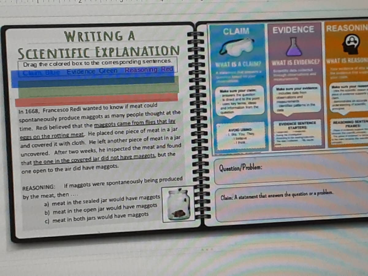 WRITING A
SCIENTIFIC EXPLANATION
CLAIM
EVIDENCE
REASONIN
Drag the colared box to the corresponding sentences.
Clam Blue Evidence Green Reasoning. Red
WHAT IS A CLAIM?
WHAT IS EVIDENCEP WHAT IS REASONE
Make
Muke ure
claim
ars he q on
1 e pot
idence
Make
drac
In 1668, Francesco Redi wanted to know if meat could
maton ram the
T he
spontaneously produce maggots as many people thought at the
time. Redi believed that the maggots came from flies that lay
egEs on the rotting meat, He placed one piece of meat in a jar
and covered it with cloth. He left another piece of meat in a jar
queton
EVDENCE WENTENCE
STARTERS
REASONING SENTEM
AVOD UNG
1e You They
I beeve
FRANES
IN.
uncovered. After two weeks, he inspected the meat and found
that the one in the covered jar did not haYe maggots, but the
one open to the air did have maggots.
Question/Problam:
REASONING:
If maggots were spontaneously being produced
by the meat, then ....
a) meat in the sealed jar would have maggots
b) meat in the open jar would have maggots
c) meat in both jars would have maggots
Claim: A statement that answers the question or a problem.
