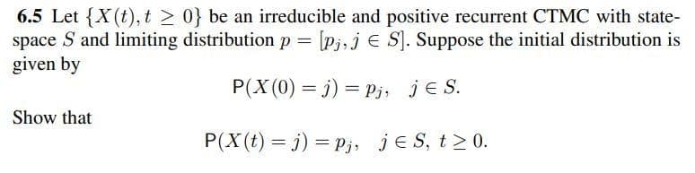 6.5 Let {X(t), t 2 0} be an irreducible and positive recurrent CTMC with state-
space S and limiting distribution p [Pj,j E S). Suppose the initial distribution is
given by
P(X (0) = j) = Pj, je S.
Show that
P(X(t) = j) = P;j, je S, t>0.
