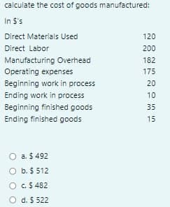 calculate the cost of goods manufactured:
In $'s
Direct Materials Used
120
Direct Labor
200
Manufacturing Overhead
182
Operating expenses
175
Beginning work in process
20
Ending work in process
10
Beginning finished goods
35
Ending finished goods
15
O a. $ 492
O b. $ 512
O C.$ 482
O d. $ 522
