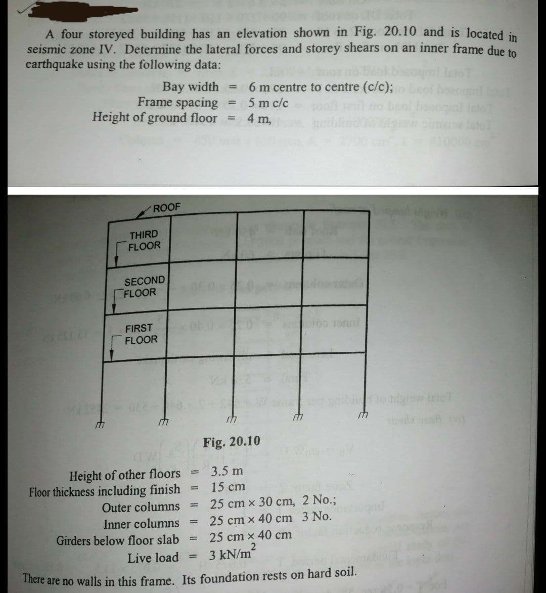 A four storeyed building has an elevation shown in Fig. 20.10 and is located in
seismic zone IV. Determine the lateral forces and storey shears on an inner frame due to
earthquake using the following data:
Bay width =
Frame spacing
Height of ground floor =
6 m centre to centre (c/c);
5 m c/c
4 m,
%3D
no beol boeoqnl
ROOF
THIRD
FLOOR
SECOND
FLOOR
FIRST
FLOOR
to tgiow inoT
Fig. 20.10
Height of other floors
Floor thickness including finish
3.5 m
15 cm
Outer columns
25 cm x 30 cm, 2 No.;
Inner columns
Girders below floor slab
25 cm x 40 cm 3 No.
%3|
25 cm x 40 cm
Live load
3 kN/m2
%3D
There are no walls in this frame. Its foundation rests on hard soil.
