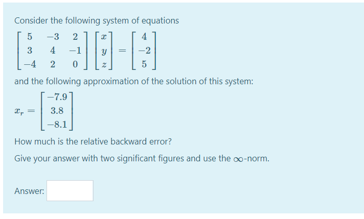 Consider the following system of equations
-3
2
4
3
4
-1
-2
2
5
and the following approximation of the solution of this system:
-7.9
3.8
-8.1
How much is the relative backward error?
Give your answer with two significant figures and use the o∞-norm.
Answer:
