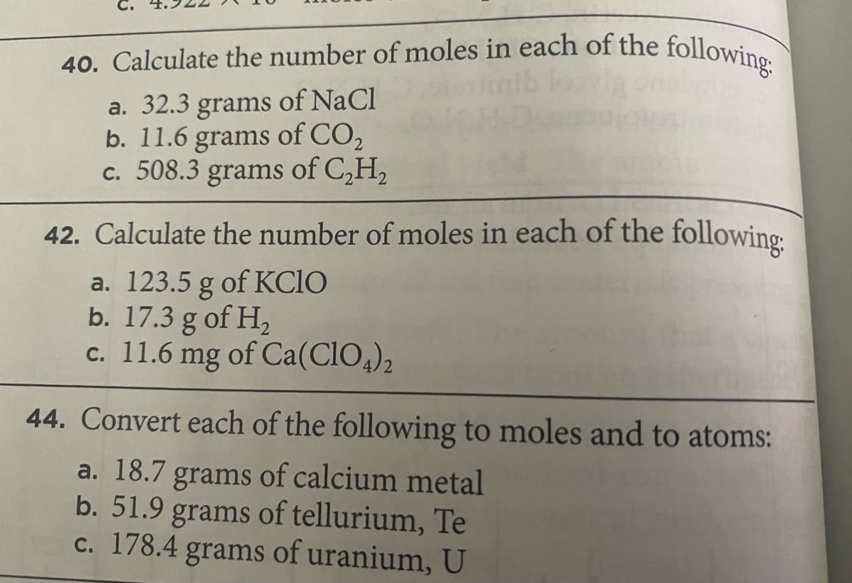 40. Calculate the number of moles in each of the followine
of NaCl
a. 32.3 grams
b. 11.6 grams of CO2
c. 508.3 grams of C,H,
42. Calculate the number of moles in each of the following:
a. 123.5 g of KCIO
b. 17.3 g of H,
c. 11.6 mg of Ca(CIO,)2
44. Convert each of the following to moles and to atoms:
a. 18.7 grams of calcium metal
b. 51.9 grams of tellurium, Te
c. 178.4 grams of uranium, U
