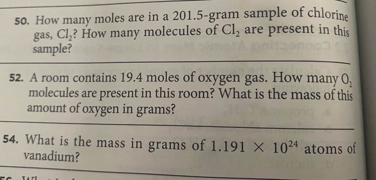 50. How many moles are in a 201.5-gram sample of chlorine
gas, Cl,? How many molecules of Cl, are present in this
sample?
52. A room contains 19.4 moles of oxygen gas. How many 0,
molecules are present in this room? What is the mass of this
amount of oxygen in grams?
54. What is the mass in grams of 1.191 X 1024 atoms of
vanadium?
