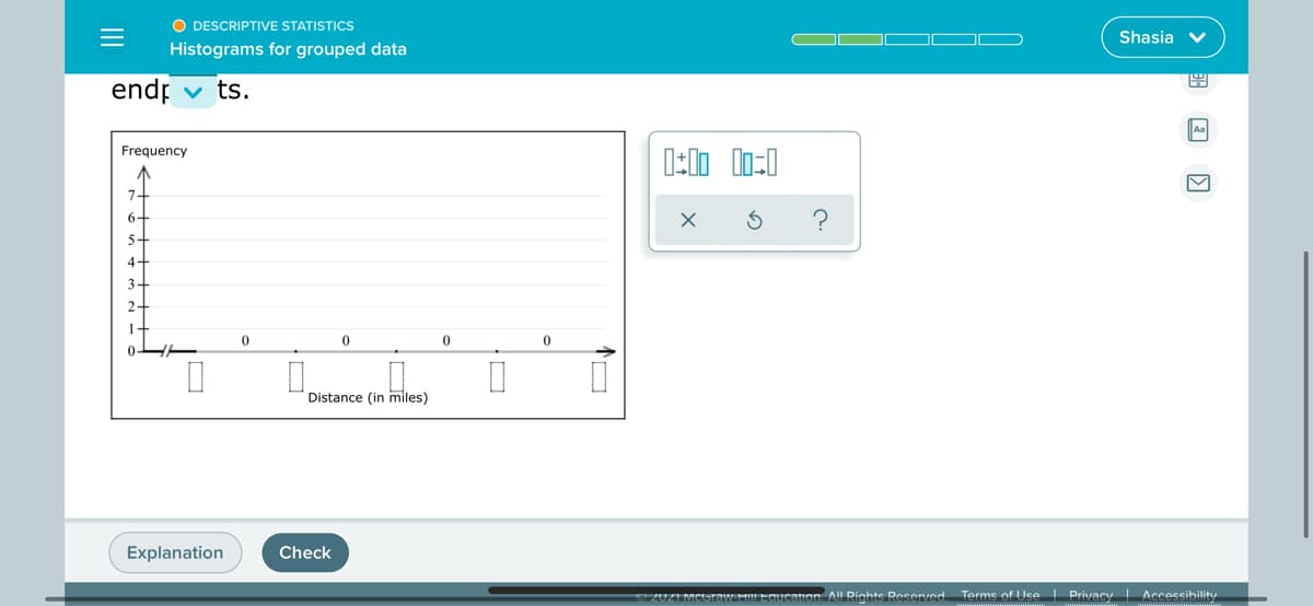 O DESCRIPTIVE STATISTICS
Shasia v
Histograms for grouped data
endr
ts.
Aa
Frequency
7-
6-
5-
4-
3-
2-
1-
Distance (in miles)
Explanation
Check
ZUZIMCGrOaw HILEqucatuon. All Righte Reserved
Terms of Use I Privacy Accessibility
II
