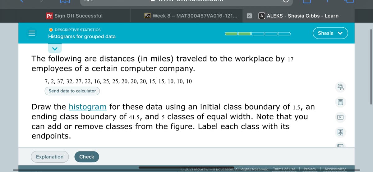 Pf Sign Off Successful
Bb Week 8 – MAT300457VA016-121...
A ALEKS - Shasia Gibbs - Learn
O DESCRIPTIVE STATISTICS
Shasia v
Histograms for grouped data
The following are distances (in miles) traveled to the workplace by 17
employees of a certain computer company.
7, 2, 37, 32, 27, 22, 16, 25, 25, 20, 20, 20, 15, 15, 10, 10, 10
Send data to calculator
Draw the histogram for these data using an initial class boundary of 1.5, an
ending class boundary of 41.5, and 5 classes of equal width. Note that you
can add or remove classes from the figure. Label each class with its
endpoints.
Explanation
Check
2UZI MCUraw HlLEduIeation. All Rights Reser/ed.
Terms of Use I Privacy Accessibility
回 回 国G
II
