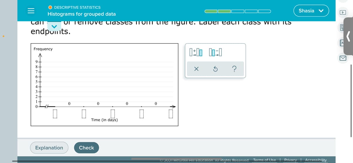 O DESCRIPTIVE STATISTICS
Shasia v
Histograms for grouped data
Tan
OTemo ve CiassES Trom the igure. Laber eath tlass withI ItS
endpumts.
Frequency
9.
8
7.
6-
5
Time (in days)
Explanation
Check
2021 MCGraw HiL Equcarion. Al Rights Reserved.
Terme of Use I Privacy | Accessibility
