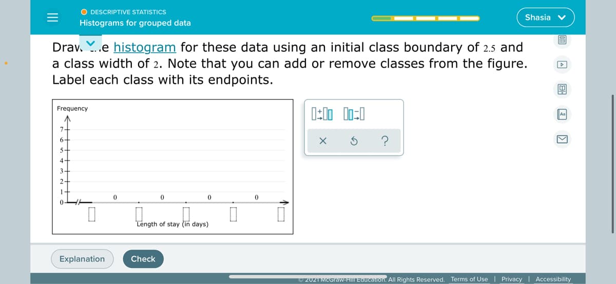 O DESCRIPTIVE STATISTICS
Shasia v
Histograms for grouped data
Drav. Y..e histogram for these data using an initial class boundary of 2.5 and
a class width of 2. Note that you can add or remove classes from the figure.
Label each class with its endpoints.
Frequency
Aa
7-
?
6-
5-
4-
3-
2-
1-
Length of stay (in days)
Explanation
Check
2021 MCGraw-FIM EQucalion. All Rights Reserved. Terms of Use | Privacy | Accessibility
II
