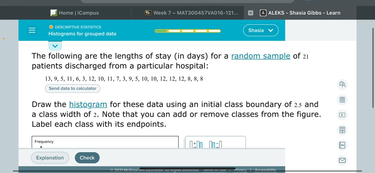 Home | iCampus
Bb Week 7 - MAT300457VA016-121...
A ALEKS - Shasia Gibbs - Learn
O DESCRIPTIVE STATISTICS
Shasia v
Histograms for grouped data
The following are the lengths of stay (in days) for a random sample of 21
patients discharged from a particular hospital:
13, 9, 5, 11, 6, 3, 12, 10, 11, 7, 3, 9, 5, 10, 10, 12, 12, 12, 8, 8, 8
Send data to calculator
Draw the histogram for these data using an initial class boundary of 2.5 and
a class width of 2. Note that you can add or remove classes from the figure.
Label each class with its endpoints.
Frequency
Explanation
Check
O 2021 McGraw HLEaucation. A! KIgnt
Privacy Accessihilit
