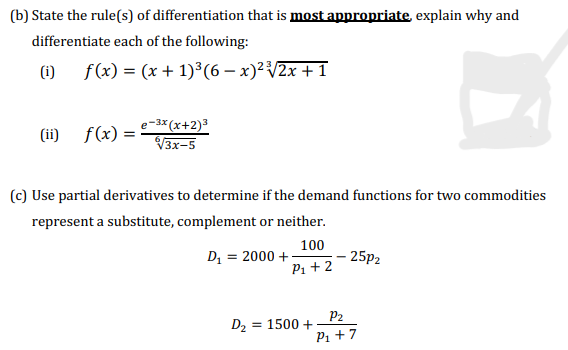 (b) State the rule(s) of differentiation that is most appropriate, explain why and
differentiate each of the following:
(i) f(x) = (x + 1)³(6 − x)² ³√√2x + 1
(ii)
f(x) =
-3x (x+2)³
√3x-5
(c) Use partial derivatives to determine if the demand functions for two commodities
represent a substitute, complement or neither.
D₁ = 2000 +
100
P₁ + 2
D₂ = 1500 +
25P2
P₂
P₁ + 7