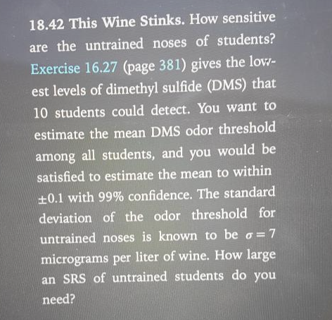 18.42 This Wine Stinks. How sensitive
are the untrained noses of students?
Exercise 16.27 (page 381) gives the low-
est levels of dimethyl sulfide (DMS) that
10 students could detect. You want to
estimate the mean DMS odor threshold
among all students, and you would be
satisfied to estimate the mean to within
±0.1 with 99% confidence. The standard
deviation of the odor threshold for
untrained noses is known to be o = 7
micrograms per liter of wine. How large
an SRS of untrained students do you
need?
