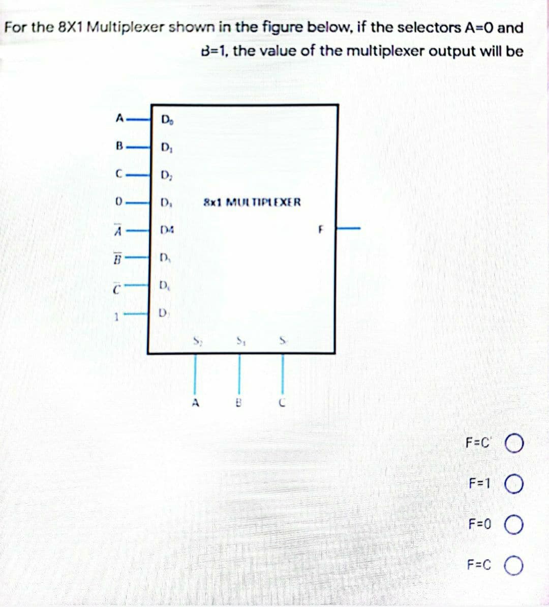 For the 8X1 Multiplexer shown in the figure below, if the selectors A=0 and
B=1, the value of the multiplexer output will be
A
Do
B
C H D;
8x1 MULTIPLEXER
04
D.
1
F=C O
F=1 O
F=0 O
F=C O
