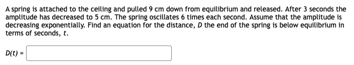 A spring is attached to the ceiling and pulled 9 cm down from equilibrium and released. After 3 seconds the
amplitude has decreased to 5 cm. The spring oscillates 6 times each second. Assume that the amplitude is
decreasing exponentially. Find an equation for the distance, D the end of the spring is below equilibrium in
terms of seconds, t.
D(t) =
