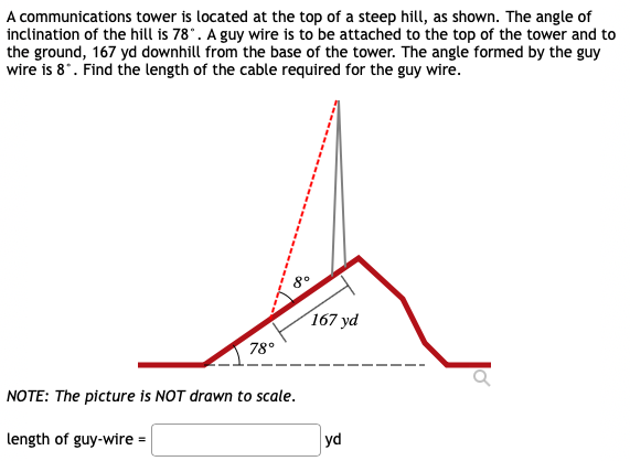 A communications tower is located at the top of a steep hill, as shown. The angle of
inclination of the hill is 78°. A guy wire is to be attached to the top of the tower and to
the ground, 167 yd downhill from the base of the tower. The angle formed by the guy
wire is 8*. Find the length of the cable required for the guy wire.
80
167 yd
78°
NOTE: The picture is NOT drawn to scale.
length of guy-wire =
yd

