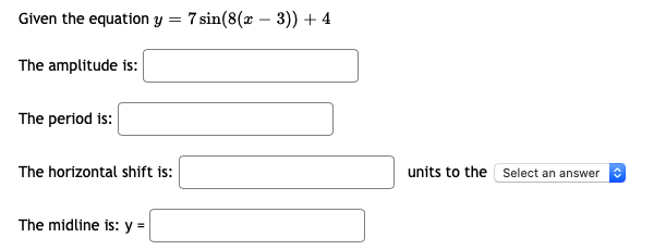 Given the equation y = 7 sin(8(x – 3)) + 4
The amplitude is:
The period is:
The horizontal shift is:
units to the Select an answer
The midline is: y =
