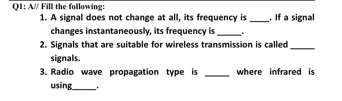 Q1: A// Fill the following:
If a signal
where infrared is
1. A signal does not change at all, its frequency is
changes instantaneously, its frequency is
2. Signals that are suitable for wireless transmission is called
signals.
3. Radio wave propagation type is
using