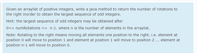 Given an arraylist of positive integers, write a java method to return the number of rotations to
the right inorder to obtain the largest sequence of odd integers.
Hint: the largest sequence of odd integers may be obtained after
0<= numRotations <= n-1. where n is the number of elements in the arraylist.
Note: Rotating to the right means moving all elements one position to the right, i.e. element at
position 0 will move to position 1 and element at position 1 will move to position 2 ... element at
position n-1 will move to position 0.
