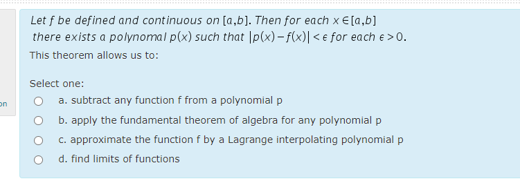 Let f be defined and continuous on [a,b]. Then for each x E [a,b]
there exists a polynomal p(x) such that |p(x) – f(x)| < e for each e > 0.
This theorem allows us to:
Select one:
a. subtract any function f from a polynomial p
on
b. apply the fundamental theorem of algebra for any polynomial p
c. approximate the function f by a Lagrange interpolating polynomial p
d. find limits of functions
