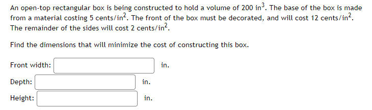 An open-top rectangular box is being constructed to hold a volume of 200 in³. The base of the box is made
from a material costing 5 cents/in?. The front of the box must be decorated, and will cost 12 cents/in?.
The remainder of the sides will cost 2 cents/in?.
Find the dimensions that will minimize the cost of constructing this box.
Front width:
in.
Depth:
in.
Height:
in.
