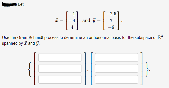 Let
-2.5
* =
-4
and j =
7
-6
Use the Gram-Schmidt process to determine an orthonormal basis for the subspace of R
spanned by i and j.
