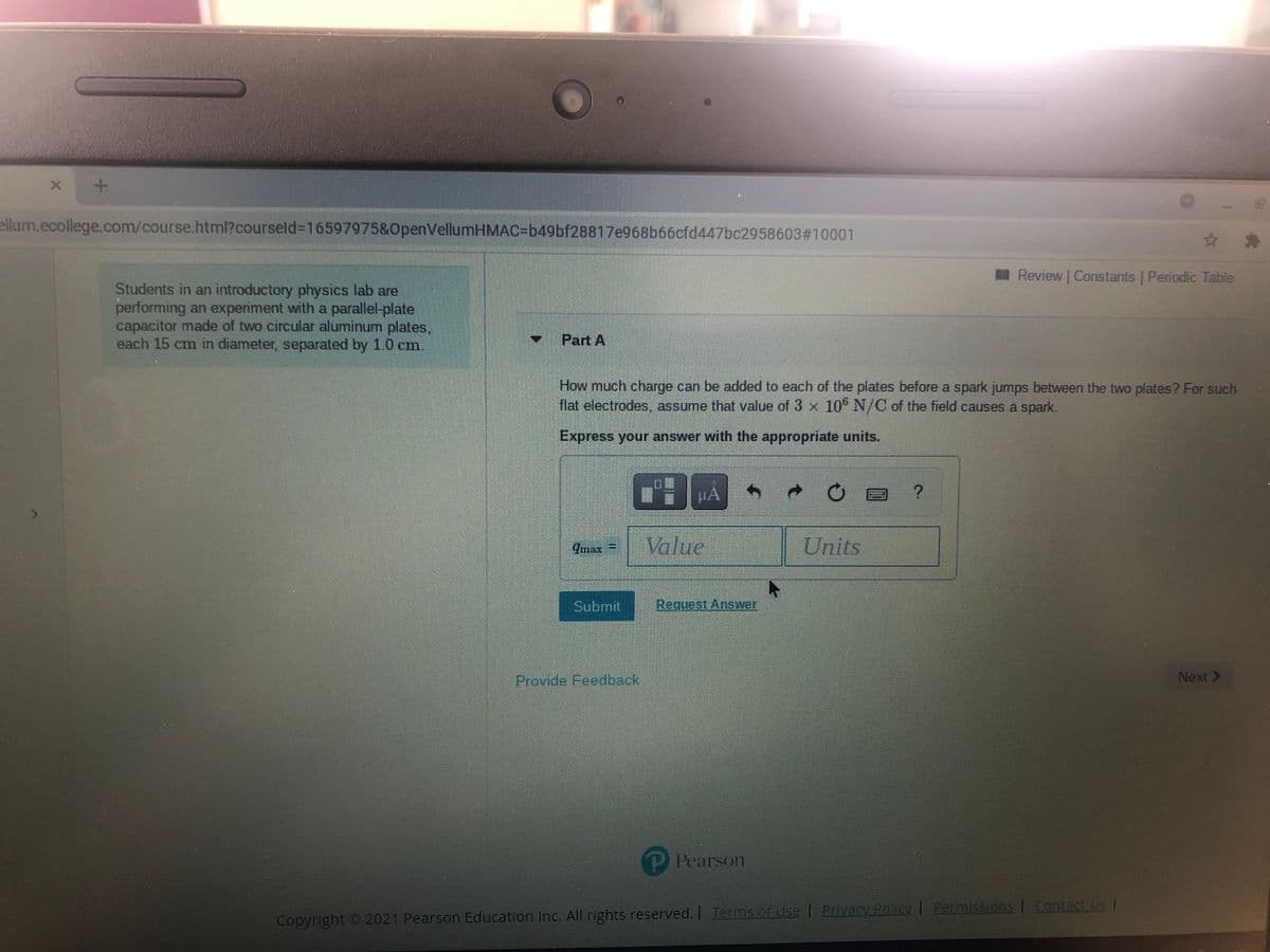 ellum.ecollege.com/course.html?courseld%3D16597975&OpenVellumHMAC=b49bf28817e968b66cfd447bc2958603#10001
Review Constants | Periodic Table
Students in an introductory physics lab are
performing an experiment with a parallel-plate
capacitor made of two circular aluminum plates,
each 15 cm in diameter, separated by 1.0 cm.
- Part A
How much charge can be added to each of the plates before a spark jumps between the two plates? For such
flat electrodes, assume that value of 3 x 10 N/C of the field causes a spark.
Express your answer with the appropriate units.
Imax =
Value
Units
Submit
Request Answer
Provide Feedback
Next >
PPearson
Copyright 2021 Pearson Education Inc. All rights reserved. I Terms of Use | Privacy Policy PermisSIons | Contact US
