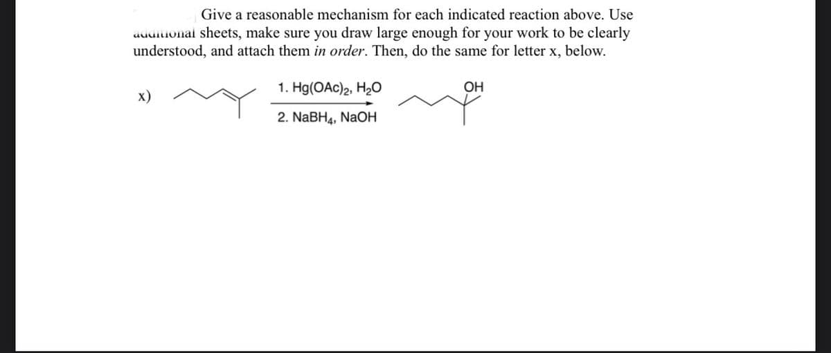 Give a reasonable mechanism for each indicated reaction above. Use
audiuonal sheets, make sure you draw large enough for your work to be clearly
understood, and attach them in order. Then, do the same for letter x, below.
1. Hg(OAc)2, H2O
OH
х)
2. NABH4, NaOH
