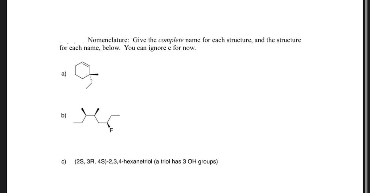 Nomenclature: Give the complete name for each structure, and the structure
for each name, below. You can ignore c for now.
a)
b)
c)
(2S, 3R, 4S)-2,3,4-hexanetriol (a triol has 3 OH groups)
