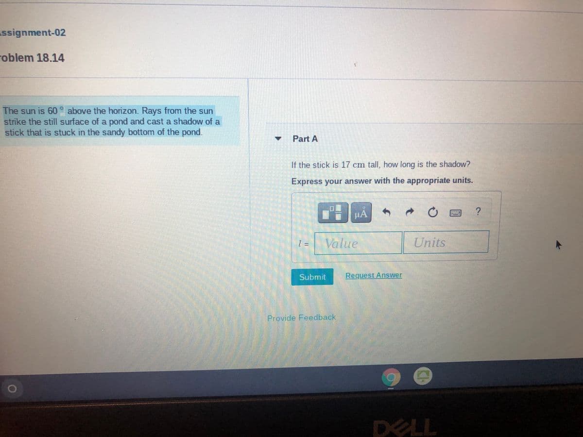 Assignment-02
roblem 18.14
The sun is 60° above the horizon. Rays from the sun
strike the still surface of a pond and cast a shadow of a
stick that is stuck in the sandy bottom of the pond.
Part A
If the stick is 17 cm tall, how long is the shadow?
Express your answer with the appropriate units.
Value
Units
Submit
Request Answer
Provide Feedback
DELL
CH
