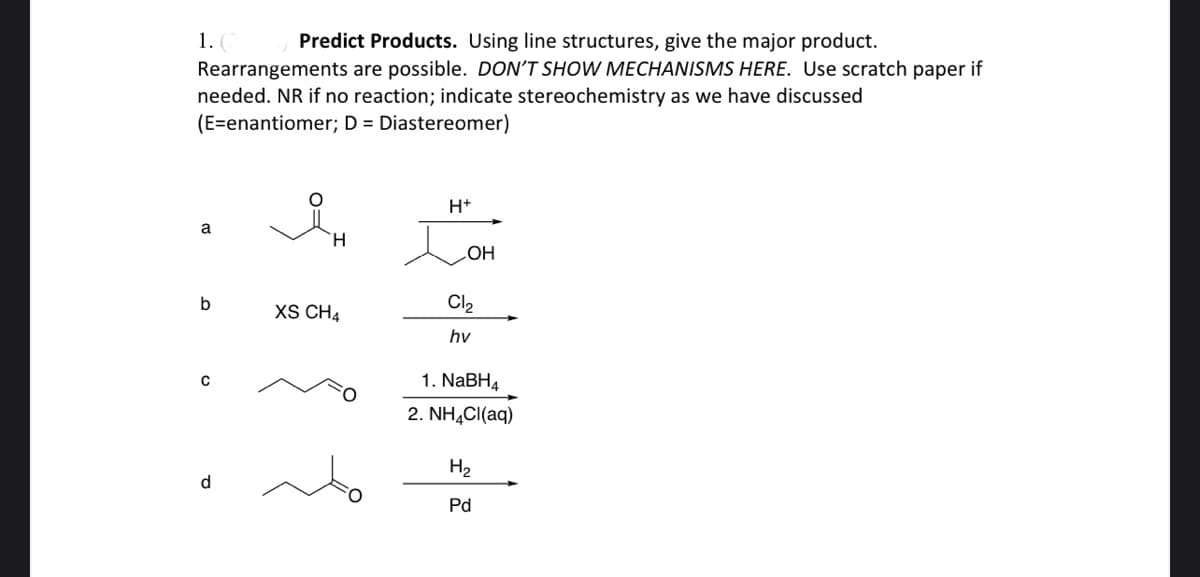 1.
Predict Products. Using line structures, give the major product.
Rearrangements are possible. DON'T SHOW MECHANISMS HERE. Use scratch paper if
needed. NR if no reaction; indicate stereochemistry as we have discussed
(E=enantiomer; D = Diastereomer)
H+
a
H.
HO
b
Cl2
XS CH4
hv
1. NaBH4
2. NH,CI(aq)
H2
d
Pd
