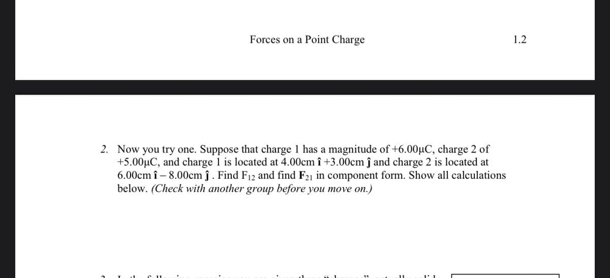 Forces on a Point Charge
1.2
2. Now you try one. Suppose that charge 1 has a magnitude of +6.00µC, charge 2 of
+5.00µC, and charge 1 is located at 4.00cm î +3.00cm ĵ and charge 2 is located at
6.00cm î – 8.00cm ĵ . Find F12 and find F21 in component form. Show all calculations
below. (Check with another group before you move on.)
