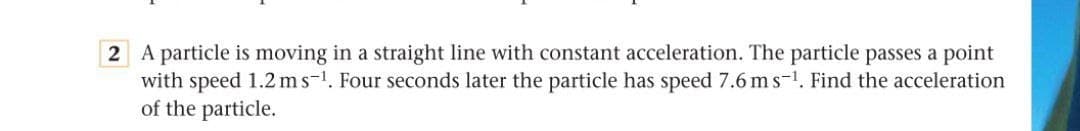 2 A particle is moving in a straight line with constant acceleration. The particle passes a point
with speed 1.2 ms-1. Four seconds later the particle has speed 7.6 ms-1. Find the acceleration
of the particle.
