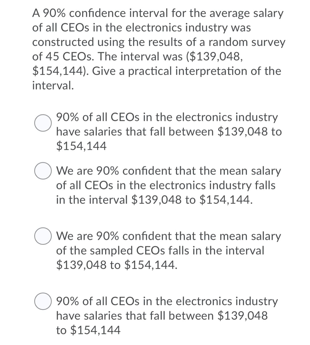 A 90% confidence interval for the average salary
of all CEOS in the electronics industry was
constructed using the results of a random survey
of 45 CEOS. The interval was ($139,048,
$154,144). Give a practical interpretation of the
interval.
90% of all CEOS in the electronics industry
have salaries that fall between $139,048 to
$154,144
We are 90% confident that the mean salary
of all CEOS in the electronics industry falls
in the interval $139,048 to $154,144.
We are 90% confident that the mean salary
of the sampled CEOS falls in the interval
$139,048 to $154,144.
90% of all CEOS in the electronics industry
have salaries that fall between $139,048
to $154,144
