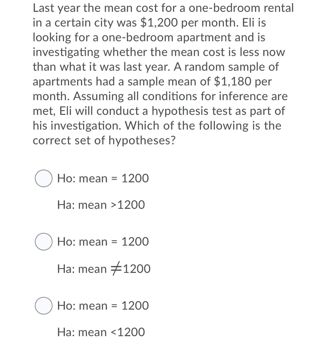 Last year the mean cost for a one-bedroom rental
in a certain city was $1,200 per month. Eli is
looking for a one-bedroom apartment and is
investigating whether the mean cost is less now
than what it was last year. A random sample of
apartments had a sample mean of $1,180 per
month. Assuming all conditions for inference are
met, Eli will conduct a hypothesis test as part of
his investigation. Which of the following is the
correct set of hypotheses?
Ho: mean =
1200
Ha: mean >1200
Ho: mean =
1200
Ha: mean #1200
Ho: mean =
1200
Ha: mean <1200
