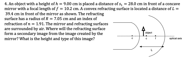 4. An object with a height of h = 9.00 cm is placed a distance of s, = 28.0 cm in front of a concave
mirror with a focal length of f = 10.2 cm. A convex refracting surface is located a distance of L =
39.4 cm in front of the mirror as shown. The refracting
surface has a radius of R = 7.05 cm and an index of
refraction of n = 1.91. The mirror and refracting surfaces
are surrounded by air. Where will the refracting surface
form a secondary image from the image created by the
mirror? What is the height and type of this image?
object
optical axis
