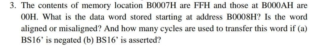 3. The contents of memory location B0007H are FFH and those at BO00AH are
O0H. What is the data word stored starting at address B0008H? Is the word
aligned or misaligned? And how many cycles are used to transfer this word if (a)
BS16' is negated (b) BS16' is asserted?
