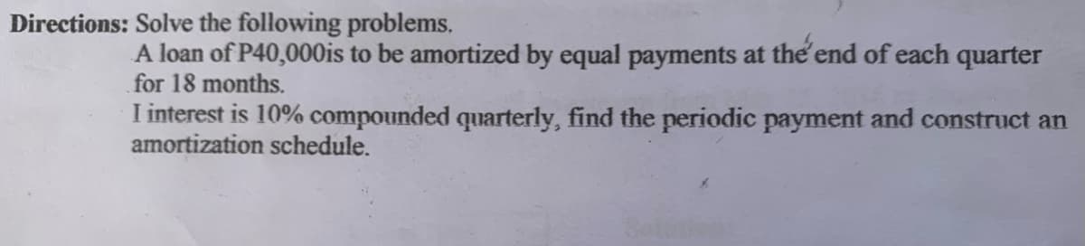 Directions: Solve the following problems,
A loan of P40,000is to be amortized by equal payments at the'end of each quarter
for 18 months.
I interest is 10% compounded quarterly, find the periodic payment and construct an
amortization schedule.
