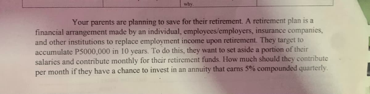 why
Your parents are planning to save for their retirement. A retirement plan is a
financial arrangement made by an individual, employees/employers, insurance companies,
and other institutions to replace employment income upon retirement. They target to
accumulate P5000,000 in 10 years. To do this, they want to set aside a portion of their
salaries and contribute monthly for their retirement funds. How much should they contribute
per month if they have a chance to invest in an annuity that earns 5% compounded quarterly.
