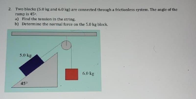 2. Two blocks (5.0 kg and 6.0 kg) are connected through a frictionless system. The angle of the
ramp is 45°.
a) Find the tension in the string.
b) Determine the normal force on the 5.0 kg block.
5.0 kg
6.0 kg
45°
