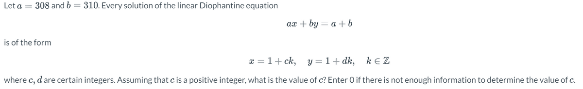 Let a = 308 and b = 310. Every solution of the linear Diophantine equation
is of the form
ax+by = a + b
x = 1 + ck,
y = 1 + dk,
KEZ
where c, d are certain integers. Assuming that c is a positive integer, what is the value of c? Enter O if there is not enough information to determine the value of c.