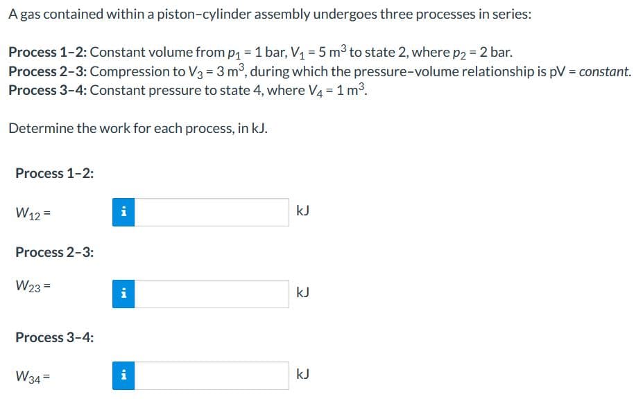A gas contained within a piston-cylinder assembly undergoes three processes in series:
Process 1-2: Constant volume fromp1 = 1 bar, V1 = 5 m3 to state 2, where p2 = 2 bar.
Process 2-3: Compression to V3 = 3 m, during which the pressure-volume relationship is pV = constant.
Process 3-4: Constant pressure to state 4, where V4 = 1 m3.
Determine the work for each process, in kJ.
Process 1-2:
W12 =
i
kJ
Process 2-3:
W23 =
i
kJ
Process 3-4:
W34 =
i
kJ
