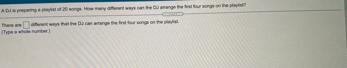 A DJ is preparing a playlist of 20 songs. How many different ways can the DJ arrange the first four songs on the playlist?
There are
different ways that the DJ can arrange the first four songs on the playlist.
(Type a whole number.)
