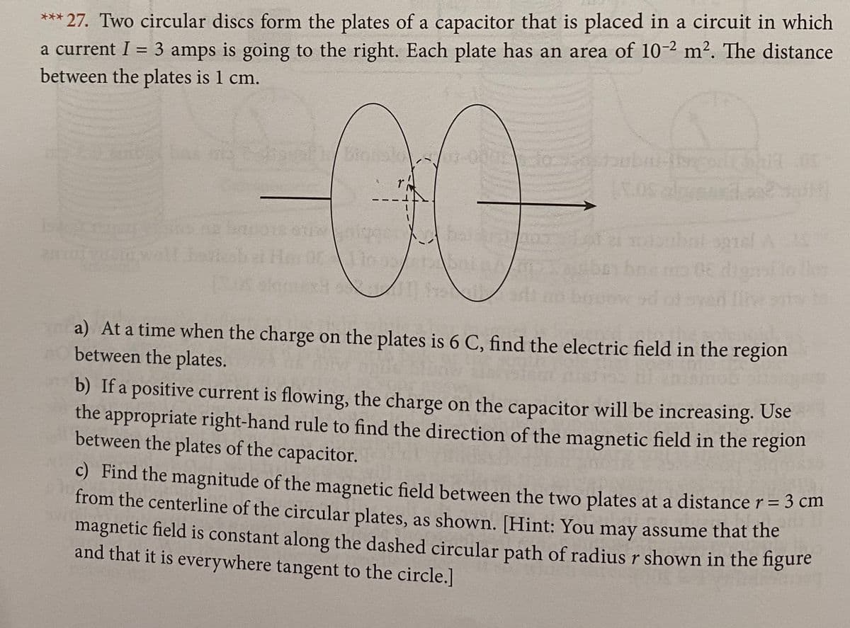 *** 27. Two circular discs form the plates of a capacitor that is placed in a circuit in which
a current I = 3 amps is going to the right. Each plate has an area of 10-2 m2. The distance
between the plates is 1 cm.
Sy bno 0E dignsilollon
a) At a time when the charge on the plates is 6 C, find the electric field in the region
between the plates.
b) If a positive current is flowing, the charge on the capacitor will be increasing. Use
the appropriate right-hand rule to find the direction of the magnetic field in the region
between the plates of the capacitor.
C) Find the magnitude of the magnetic field between the two plates at a distance r = 3 cm
from the centerline of the circular plates, as shown. [Hint: You may assume that the
magnetic field is constant along the dashed circular path of radius r shown in the figure
and that it is everywhere tangent to the circle.]
