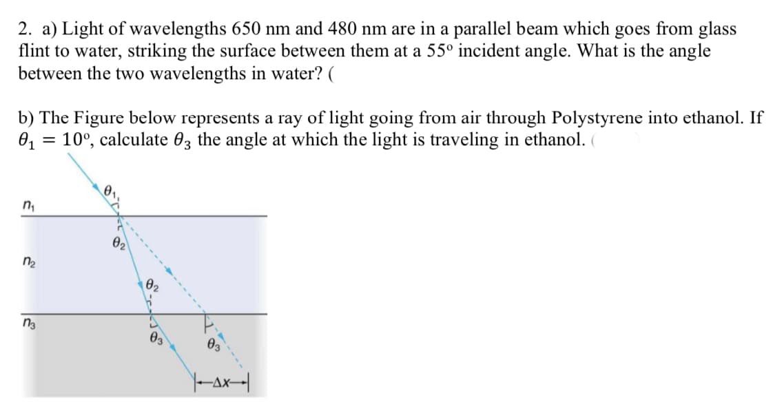 2. a) Light of wavelengths 650 nm and 480 nm are in a parallel beam which goes from glass
flint to water, striking the surface between them at a 55° incident angle. What is the angle
between the two wavelengths in water? (
b) The Figure below represents a ray of light going from air through Polystyrene into ethanol. If
0, = 10°, calculate 03 the angle at which the light is traveling in ethanol.
n,
n2
02
Өз
Y-ax-|
