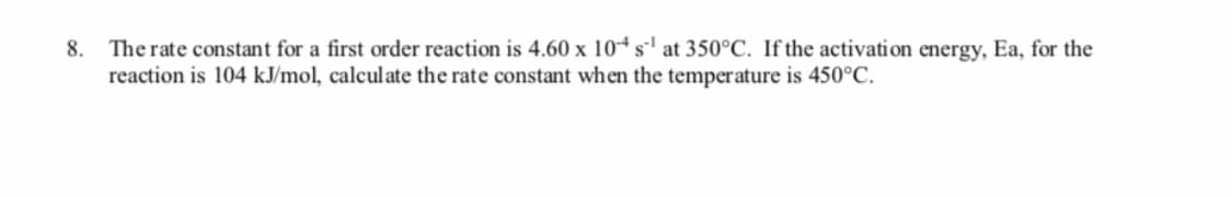 8. The rate constant for a first order reaction is 4.60 x 10* s' at 350°C. If the activation energy, Ea, for the
reaction is 104 kJ/mol, calculate the rate constant when the temperature is 450°C.

