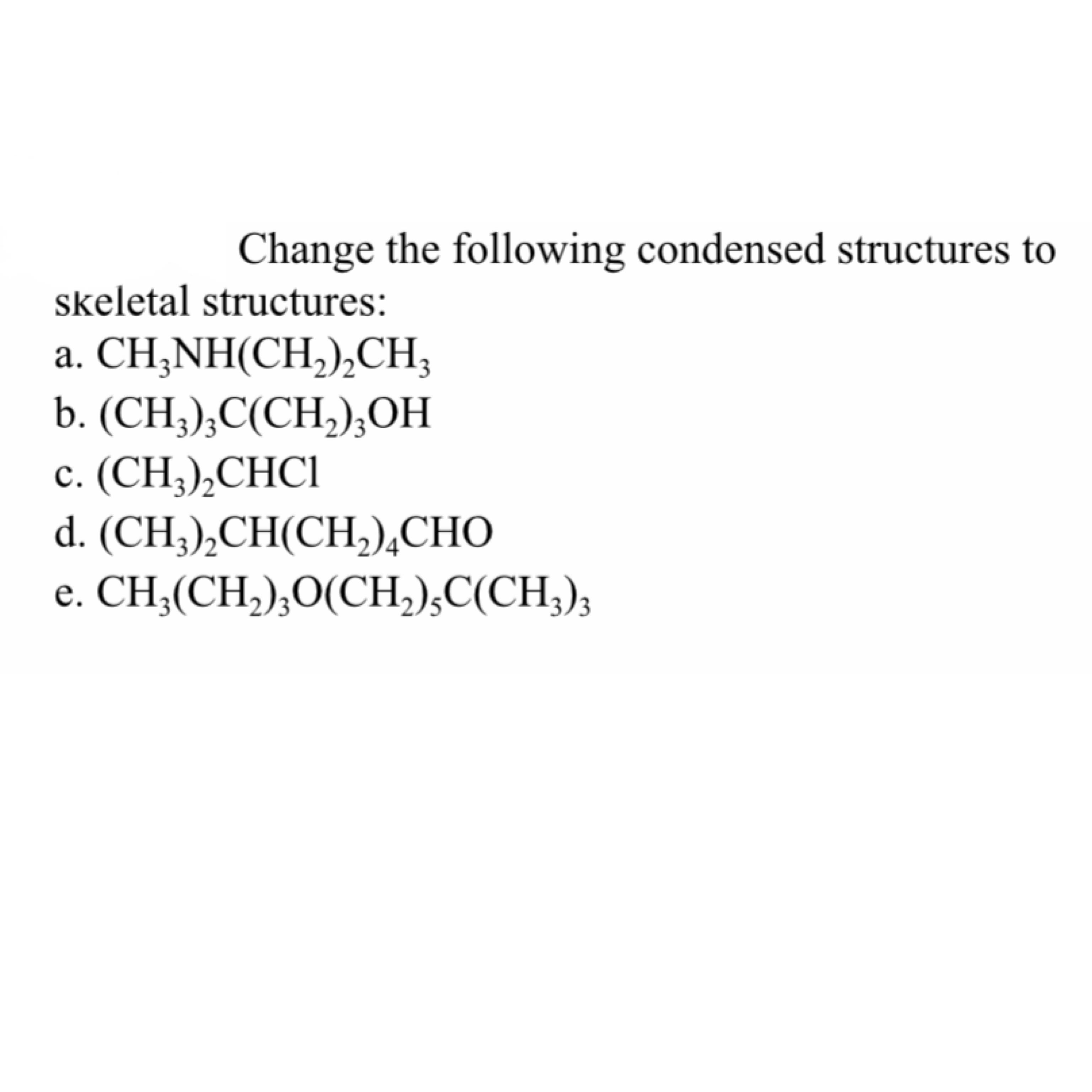 Change the following condensed structures to
skeletal structures:
CH,NH(CH),Cн,
b. (CH,), C(СH),ОН
c. (CH;),CHC1
d. (CH;),CH(CH,),CHO
а.
3
е.
CH,(CH,),О(СH),C(CH),
